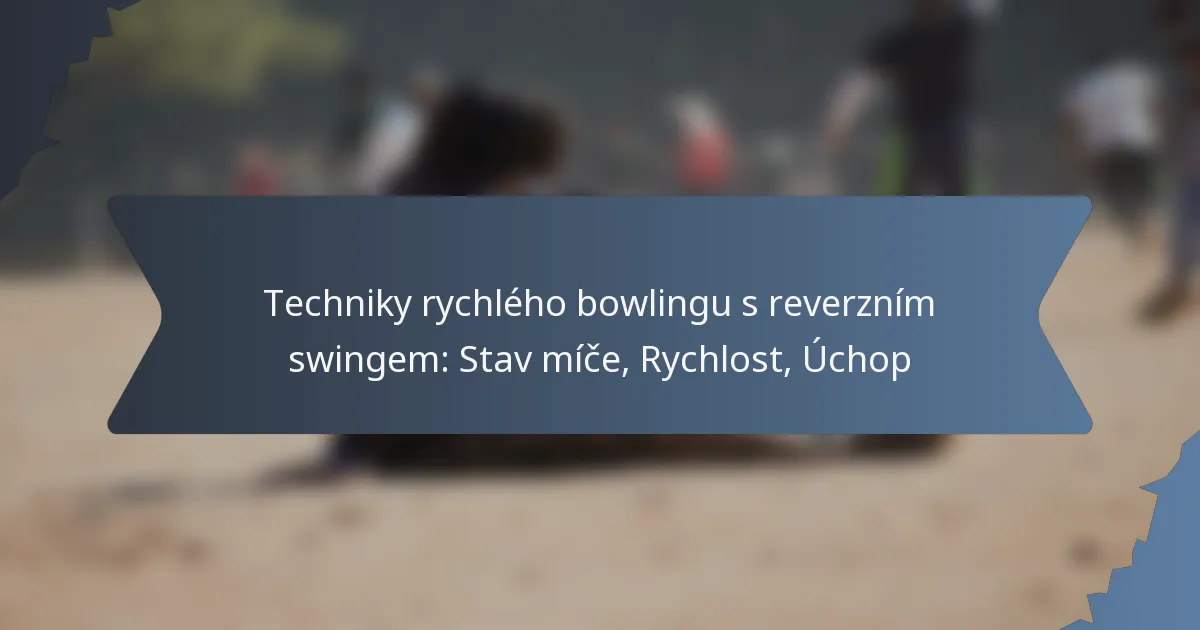 Techniky rychlého bowlingu s reverzním swingem: Stav míče, Rychlost, Úchop